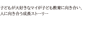 子どもが大好きなマイが子ども教育に向き合い、人に向き合うストーリー